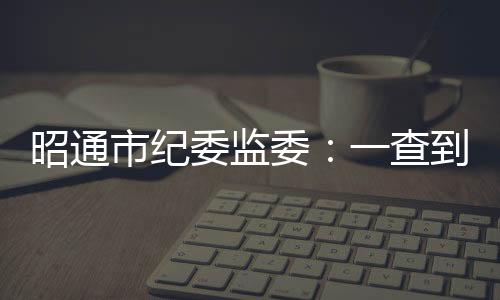 昭通市紀委監委：一查到底 形成有力震懾