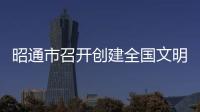 昭通市召開創建全國文明城市指揮部第八次會議暨2022年昭通市文明委會議