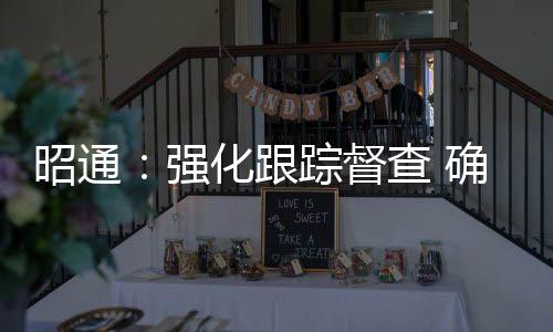 昭通：強化跟蹤督查 確保信訪舉報轉辦交辦案件落到實處