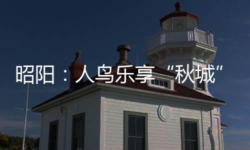 昭陽：人鳥樂享“秋城” 藍天碧水綠樹紅花