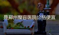 是鄭州整容醫院價格便宜還是廣州還是北京?鄭州天后、歐華都便宜