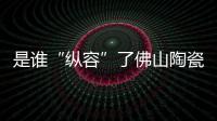 是誰(shuí)“縱容”了佛山陶瓷的假冒偽劣