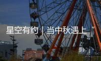 星空有約｜當中秋遇上“超級月亮”會擦出怎樣的火花？