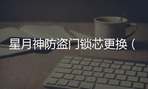 星月神防盜門鎖芯更換（星月神防盜門換鎖芯）
