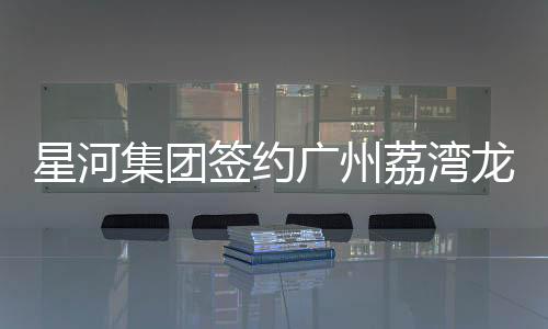 星河集團簽約廣州荔灣龍溪村舊改 預計投資109億元