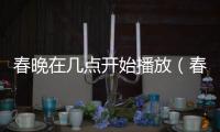 春晚在幾點開始播放（春晚幾點開始播放）