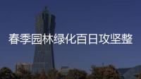 春季園林綠化百日攻堅整治提升行動啟動