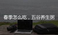 春季怎么吃，五谷養(yǎng)生粥配方最有營養(yǎng)