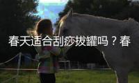 春天適合刮痧拔罐嗎？春天刮痧好還是拔罐好？