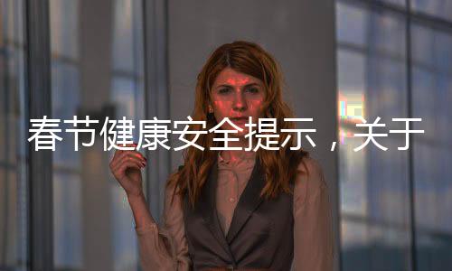 春節(jié)健康安全提示，關(guān)于春節(jié)安全健康知識(shí)宣傳內(nèi)容詳細(xì)情況