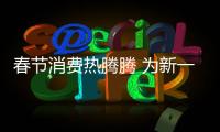 春節消費熱騰騰 為新一年蓄勢賦能