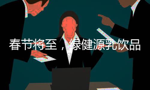 春節(jié)將至，綠健源乳飲品助力搶占春節(jié)市場！