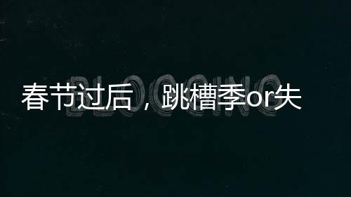 春節過后，跳槽季or失業季？【數碼&手機】風尚中國網