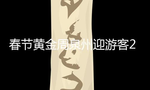 春節黃金周泉州迎游客204萬余人次 攬金17.62億