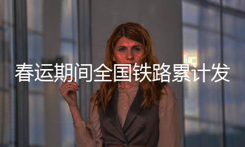 春運期間全國鐵路累計發送旅客4.84億人次