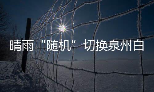 晴雨“隨機”切換泉州白天或有降水 明起有望迎來晴到多云