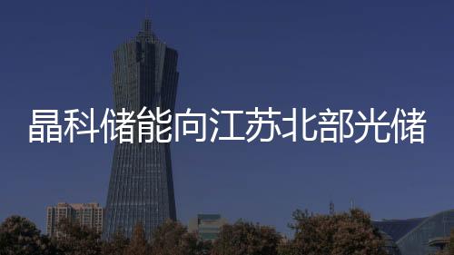 晶科儲能向江蘇北部光儲項(xiàng)目交付476MWh藍(lán)鯨液冷儲能系統(tǒng)