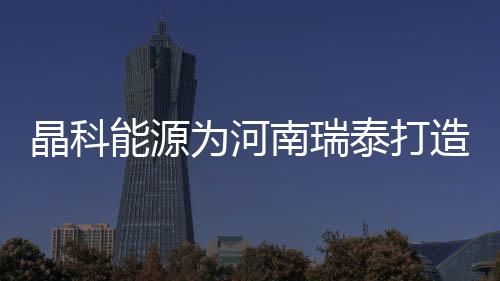 晶科能源為河南瑞泰打造的3.12MW分布式光伏項目全容量并網成功