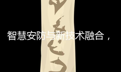 智慧安防與新技術融合，服務我們的生活