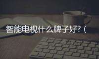 智能電視什么牌子好?（智能電視哪個牌子好）