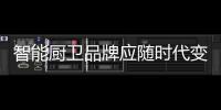 智能廚衛品牌應隨時代變化而變化營銷方式