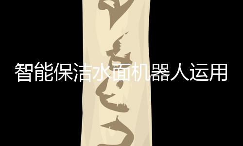 智能保潔水面機(jī)器人運(yùn)用于上海蘇州河，提供保潔服務(wù)