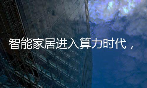 智能家居進入算力時代，相關芯片需求大增