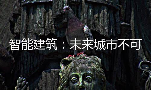 智能建筑：未來城市不可或缺的組成部分