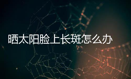 曬太陽臉上長斑怎么辦 日曬斑如何去除