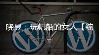 曉昱：玩帆船的女人【綜合】風尚中國網