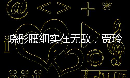 曉彤腰細(xì)實(shí)在無敵，賈玲忍不住讓騰哥一起感受，他竟這么做？