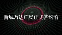 晉城萬達廣場正式簽約落地 計劃2021年12月投入運營