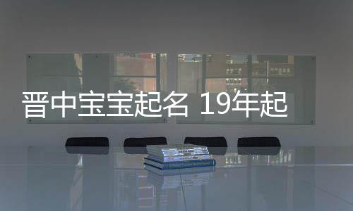 晉中寶寶起名 19年起名經驗 國學起名新勢力