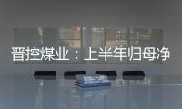 晉控煤業：上半年歸母凈利潤13.86億元 下降40.58%