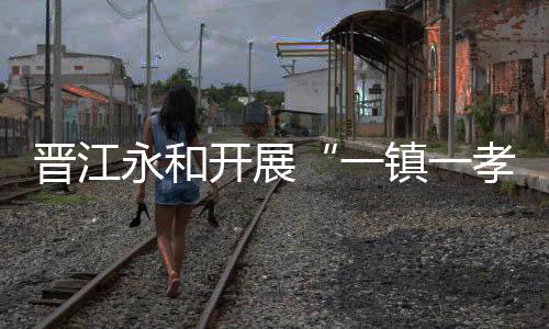 晉江永和開展“一鎮(zhèn)一孝廉”暨新時(shí)代文明實(shí)踐活動(dòng)