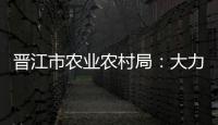 晉江市農業農村局：大力發展新型集體經濟
