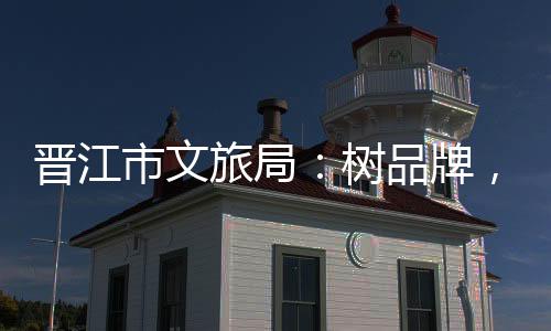 晉江市文旅局：樹品牌，推進項目建設，加強項目招商