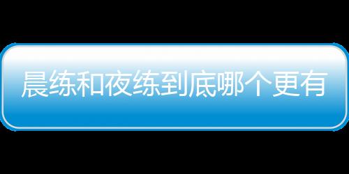 晨練和夜練到底哪個更有助于減肥？答案與你想的并不同，不妨看看