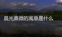 晨光熹微的寓意是什么 晨光熹微的寓意是好的嗎