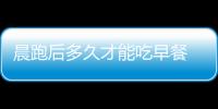 晨跑后多久才能吃早餐 晨跑后吃什么早餐好