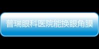 普瑞眼科醫院能換眼角膜嗎？可以,我帶母親去做了角膜移植,術后視力0.6