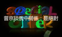 普京談俄中關係：是絕對全面的戰略夥伴關係　史無前例