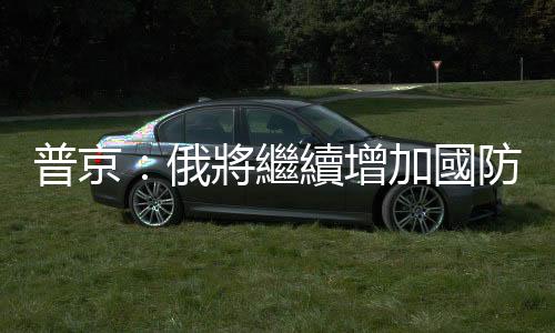 普京：俄將繼續增加國防企業的武器生產訂單