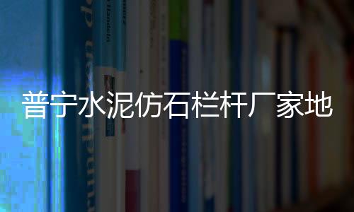 普寧水泥仿石欄桿廠家地址