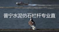 普寧水泥仿石欄桿專業(yè)直銷廠家