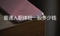 普通入職體檢一般多少錢（入職體檢一般多少錢）