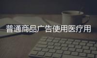 普通商品廣告使用醫療用語 廣東佛山公布10起虛假違法廣告典型案例