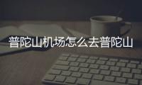 普陀山機場怎么去普陀山，怎么去普陀山