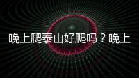 晚上爬泰山好爬嗎？晚上爬泰山是什么樣的體驗？