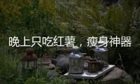晚上只吃紅薯，瘦身神器還是美食幻想？